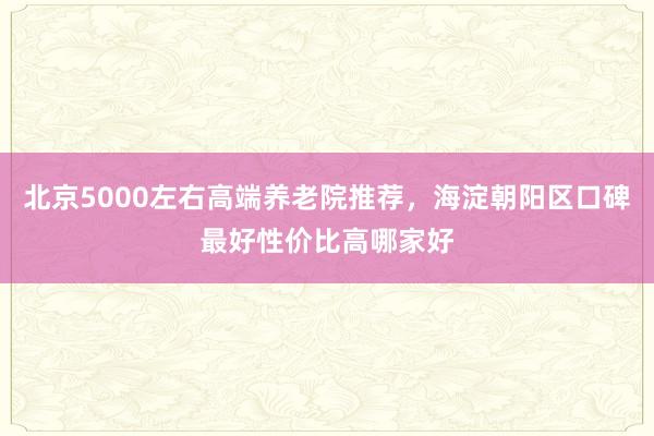 北京5000左右高端养老院推荐，海淀朝阳区口碑最好性价比高哪家好