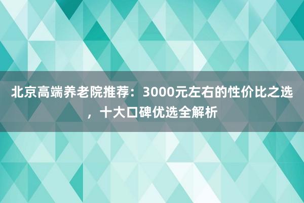 北京高端养老院推荐：3000元左右的性价比之选，十大口碑优选全解析