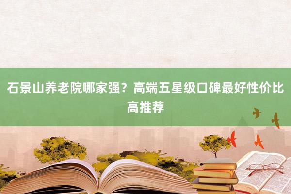 石景山养老院哪家强？高端五星级口碑最好性价比高推荐