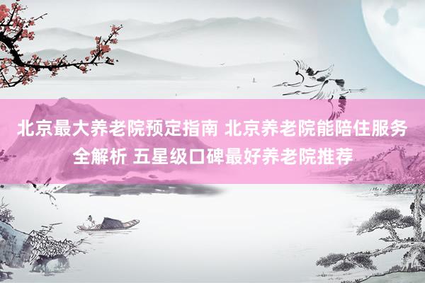 北京最大养老院预定指南 北京养老院能陪住服务全解析 五星级口碑最好养老院推荐