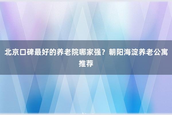 北京口碑最好的养老院哪家强？朝阳海淀养老公寓推荐