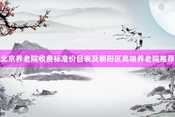 北京养老院收费标准价目表及朝阳区高端养老院推荐