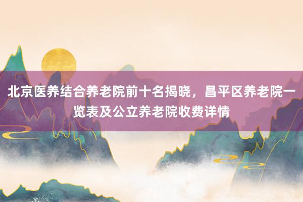 北京医养结合养老院前十名揭晓，昌平区养老院一览表及公立养老院收费详情