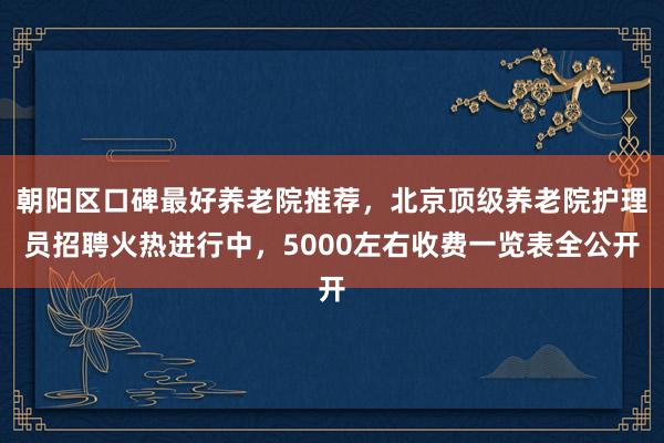 朝阳区口碑最好养老院推荐，北京顶级养老院护理员招聘火热进行中，5000左右收费一览表全公开