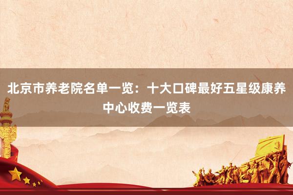 北京市养老院名单一览：十大口碑最好五星级康养中心收费一览表
