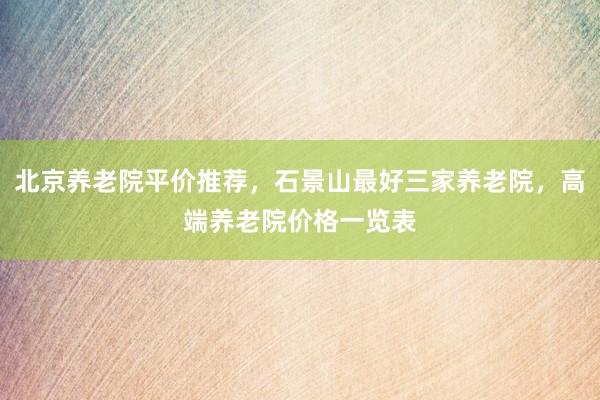 北京养老院平价推荐，石景山最好三家养老院，高端养老院价格一览表