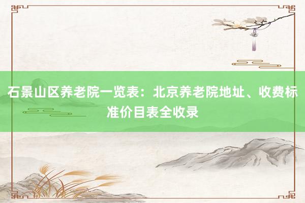 石景山区养老院一览表：北京养老院地址、收费标准价目表全收录