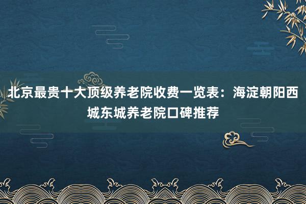北京最贵十大顶级养老院收费一览表：海淀朝阳西城东城养老院口碑推荐