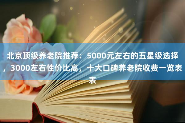 北京顶级养老院推荐：5000元左右的五星级选择，3000左右性价比高，十大口碑养老院收费一览表