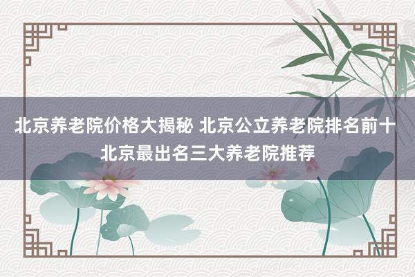 北京养老院价格大揭秘 北京公立养老院排名前十 北京最出名三大养老院推荐