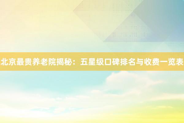 北京最贵养老院揭秘：五星级口碑排名与收费一览表
