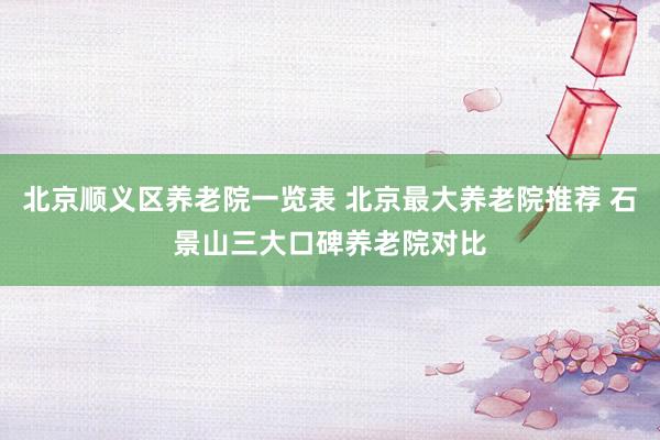 北京顺义区养老院一览表 北京最大养老院推荐 石景山三大口碑养老院对比