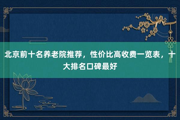 北京前十名养老院推荐，性价比高收费一览表，十大排名口碑最好