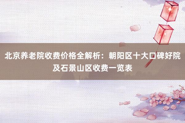 北京养老院收费价格全解析：朝阳区十大口碑好院及石景山区收费一览表