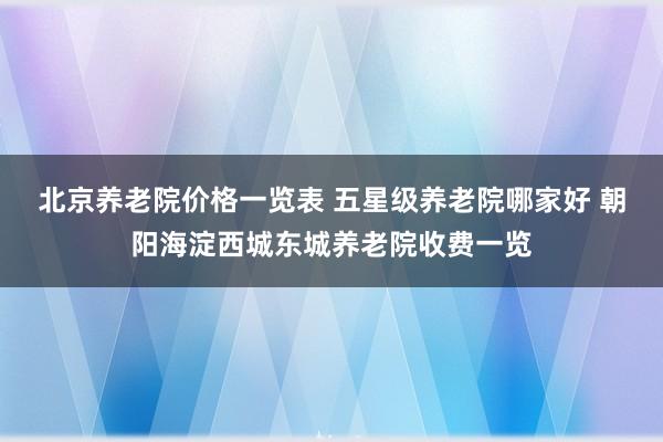 北京养老院价格一览表 五星级养老院哪家好 朝阳海淀西城东城养老院收费一览