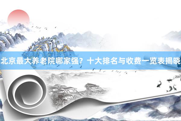 北京最大养老院哪家强？十大排名与收费一览表揭晓