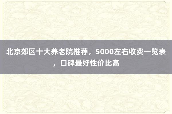 北京郊区十大养老院推荐，5000左右收费一览表，口碑最好性价比高
