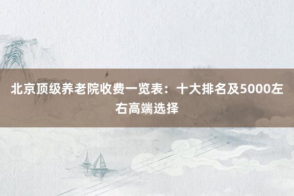 北京顶级养老院收费一览表：十大排名及5000左右高端选择