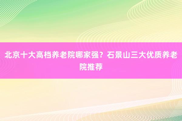 北京十大高档养老院哪家强？石景山三大优质养老院推荐
