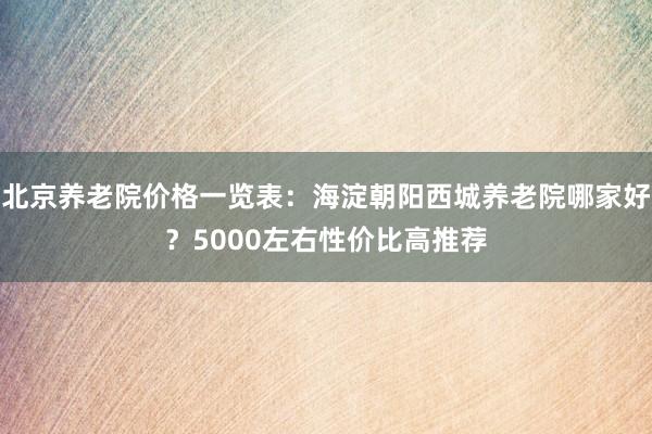 北京养老院价格一览表：海淀朝阳西城养老院哪家好？5000左右性价比高推荐