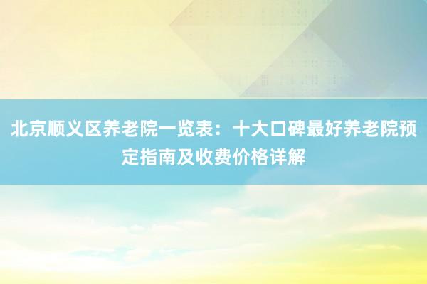北京顺义区养老院一览表：十大口碑最好养老院预定指南及收费价格详解