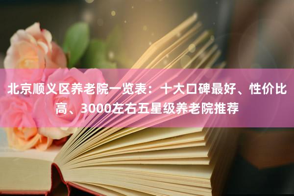 北京顺义区养老院一览表：十大口碑最好、性价比高、3000左右五星级养老院推荐