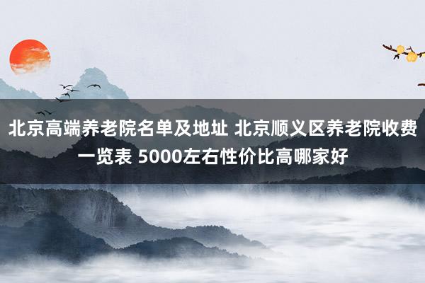 北京高端养老院名单及地址 北京顺义区养老院收费一览表 5000左右性价比高哪家好