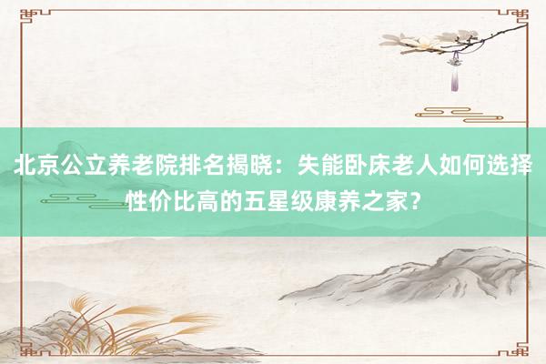北京公立养老院排名揭晓：失能卧床老人如何选择性价比高的五星级康养之家？