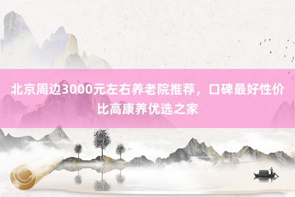 北京周边3000元左右养老院推荐，口碑最好性价比高康养优选之家