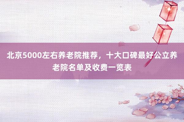 北京5000左右养老院推荐，十大口碑最好公立养老院名单及收费一览表