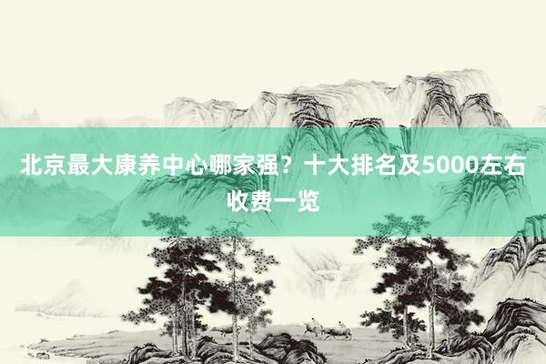 北京最大康养中心哪家强？十大排名及5000左右收费一览