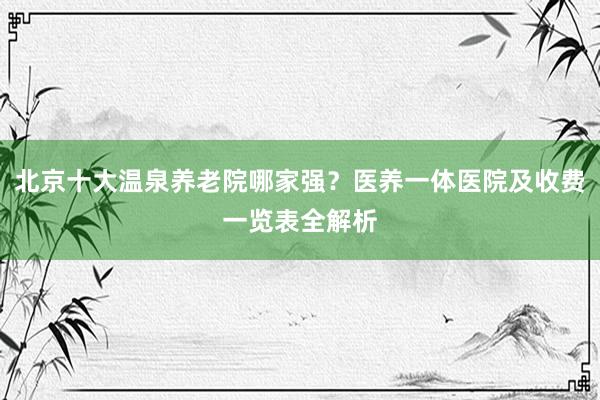 北京十大温泉养老院哪家强？医养一体医院及收费一览表全解析