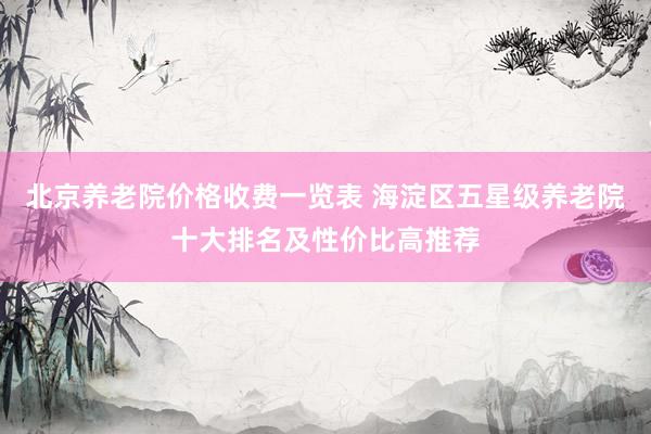 北京养老院价格收费一览表 海淀区五星级养老院十大排名及性价比高推荐