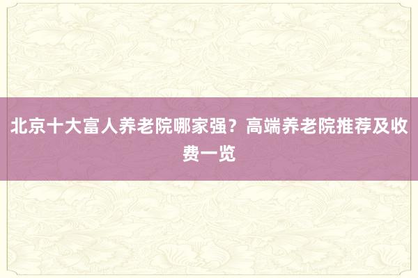 北京十大富人养老院哪家强？高端养老院推荐及收费一览