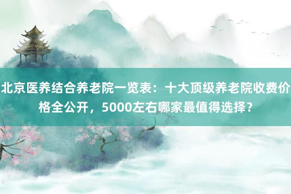 北京医养结合养老院一览表：十大顶级养老院收费价格全公开，5000左右哪家最值得选择？