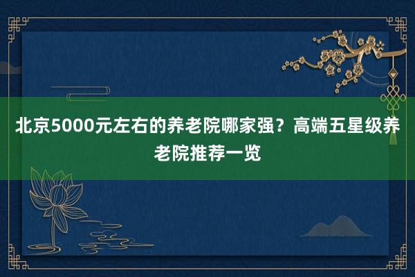北京5000元左右的养老院哪家强？高端五星级养老院推荐一览