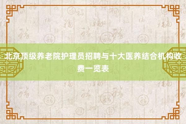 北京顶级养老院护理员招聘与十大医养结合机构收费一览表