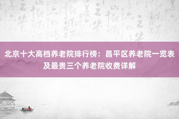 北京十大高档养老院排行榜：昌平区养老院一览表及最贵三个养老院收费详解