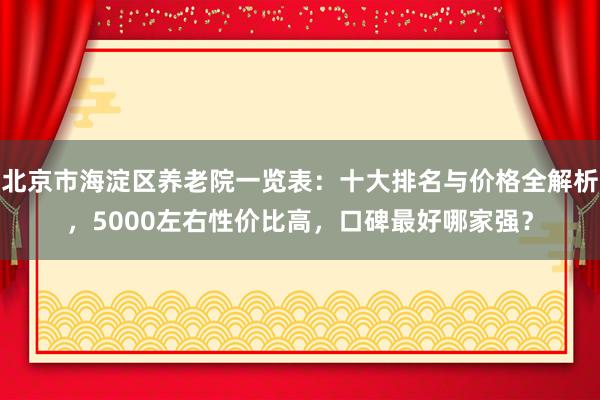 北京市海淀区养老院一览表：十大排名与价格全解析，5000左右性价比高，口碑最好哪家强？