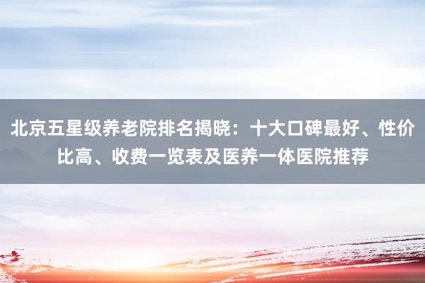 北京五星级养老院排名揭晓：十大口碑最好、性价比高、收费一览表及医养一体医院推荐