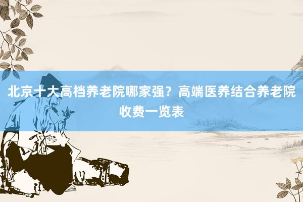 北京十大高档养老院哪家强？高端医养结合养老院收费一览表