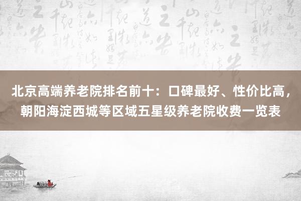 北京高端养老院排名前十：口碑最好、性价比高，朝阳海淀西城等区域五星级养老院收费一览表
