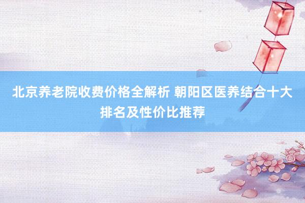 北京养老院收费价格全解析 朝阳区医养结合十大排名及性价比推荐
