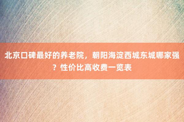 北京口碑最好的养老院，朝阳海淀西城东城哪家强？性价比高收费一览表