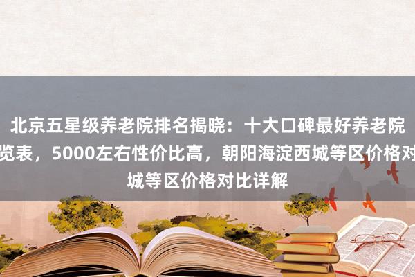 北京五星级养老院排名揭晓：十大口碑最好养老院收费一览表，5000左右性价比高，朝阳海淀西城等区价格对比详解