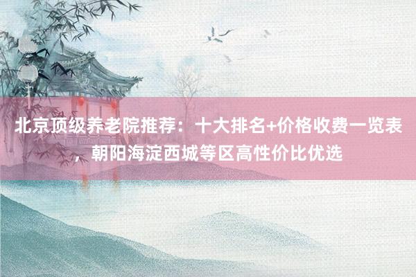 北京顶级养老院推荐：十大排名+价格收费一览表，朝阳海淀西城等区高性价比优选