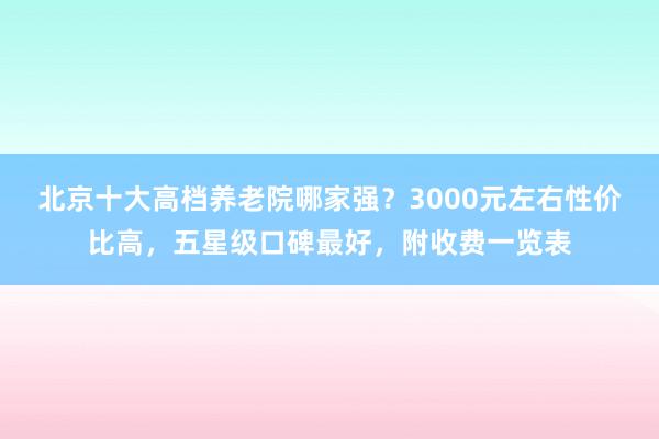 北京十大高档养老院哪家强？3000元左右性价比高，五星级口碑最好，附收费一览表