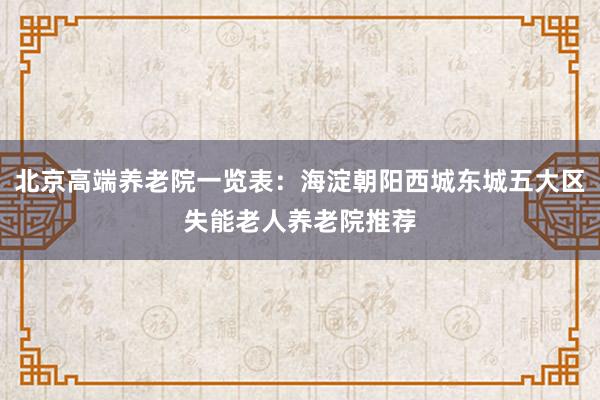 北京高端养老院一览表：海淀朝阳西城东城五大区失能老人养老院推荐