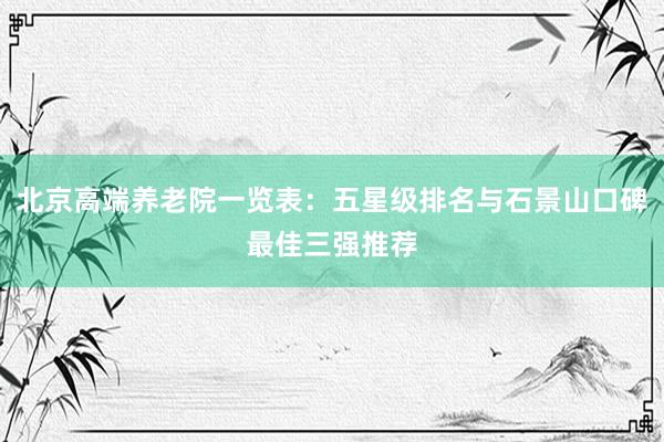 北京高端养老院一览表：五星级排名与石景山口碑最佳三强推荐