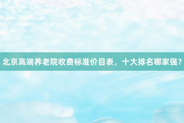 北京高端养老院收费标准价目表，十大排名哪家强？